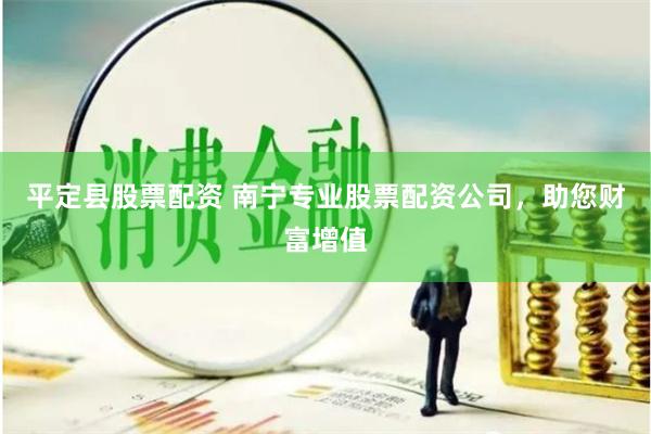 平定县股票配资 南宁专业股票配资公司，助您财富增值