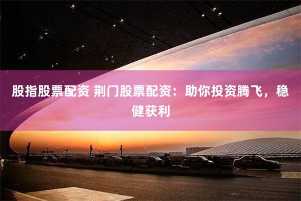 股指股票配资 荆门股票配资：助你投资腾飞，稳健获利