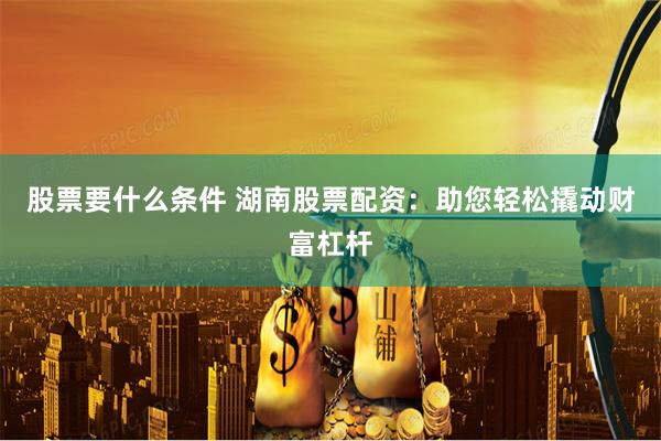 股票要什么条件 湖南股票配资：助您轻松撬动财富杠杆