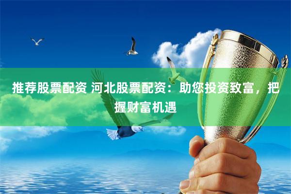 推荐股票配资 河北股票配资：助您投资致富，把握财富机遇