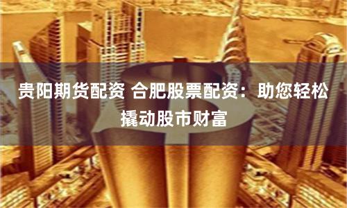 贵阳期货配资 合肥股票配资：助您轻松撬动股市财富