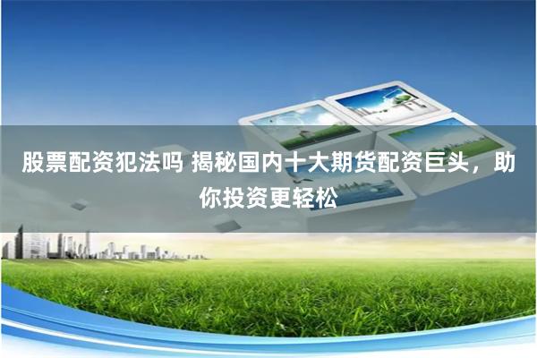 股票配资犯法吗 揭秘国内十大期货配资巨头，助你投资更轻松