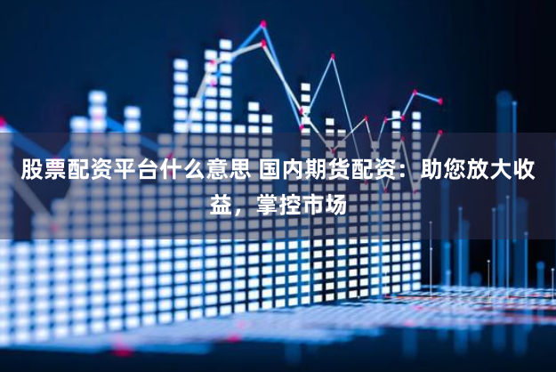股票配资平台什么意思 国内期货配资：助您放大收益，掌控市场