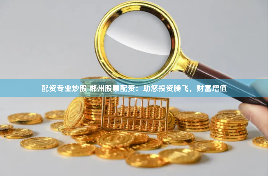 配资专业炒股 郴州股票配资：助您投资腾飞，财富增值