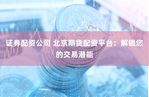 证券配资公司 北京期货配资平台：解锁您的交易潜能