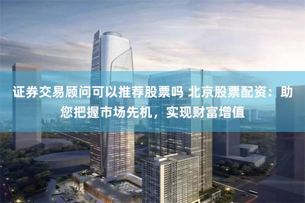 证券交易顾问可以推荐股票吗 北京股票配资:助您把握市场先机,实现财富增值