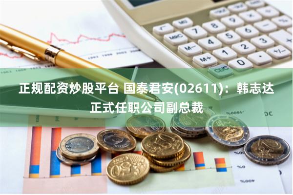 正规配资炒股平台 国泰君安(02611)：韩志达正式任职公司副总裁
