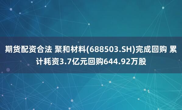 期货配资合法 聚和材料(688503.SH)完成回购 累计耗资3.7亿元回购644.92万股