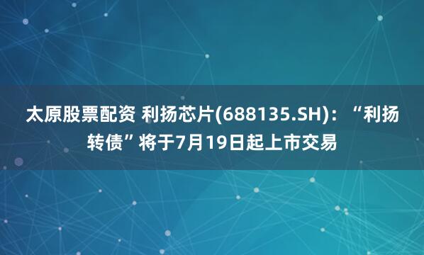 太原股票配资 利扬芯片(688135.SH)：“利扬转债”将于7月19日起上市交易