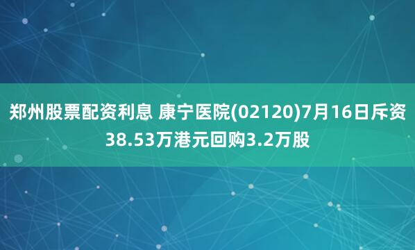 郑州股票配资利息 康宁医院(02120)7月16日斥资38.53万港元回购3.2万股