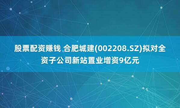 股票配资赚钱 合肥城建(002208.SZ)拟对全资子公司新站置业增资9亿元