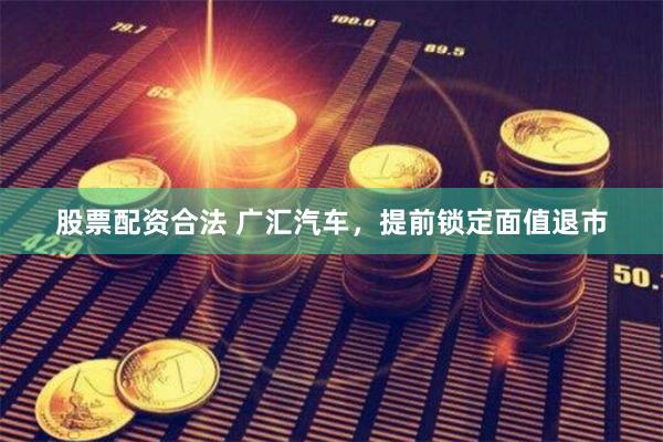 股票配资合法 广汇汽车，提前锁定面值退市