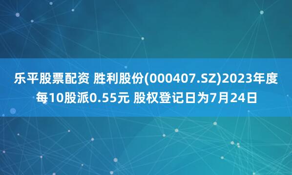 乐平股票配资 胜利股份(000407.SZ)2023年度每10股派0.55元 股权登记日为7月24日