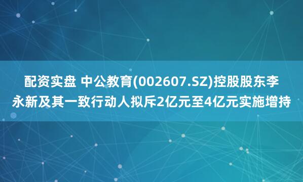 配资实盘 中公教育(002607.SZ)控股股东李永新及其一致行动人拟斥2亿元至4亿元实施增持