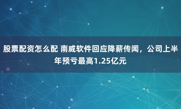 股票配资怎么配 南威软件回应降薪传闻，公司上半年预亏最高1.25亿元