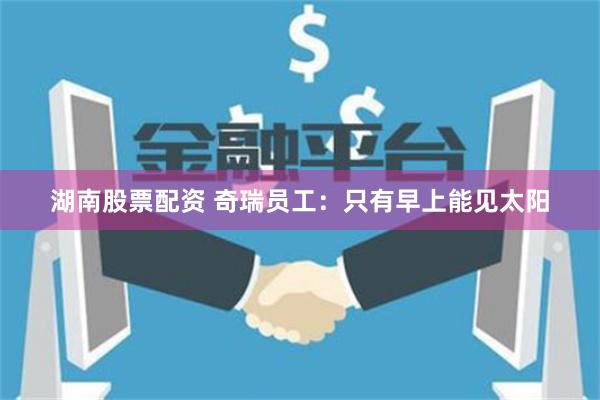 湖南股票配资 奇瑞员工：只有早上能见太阳
