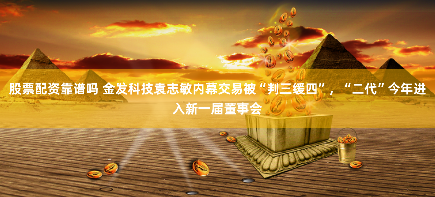 股票配资靠谱吗 金发科技袁志敏内幕交易被“判三缓四”，“二代”今年进入新一届董事会