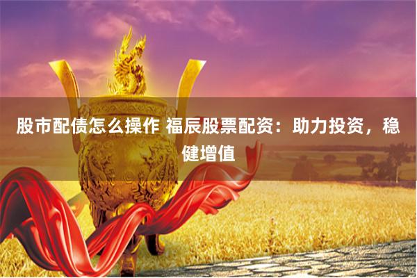 股市配债怎么操作 福辰股票配资：助力投资，稳健增值