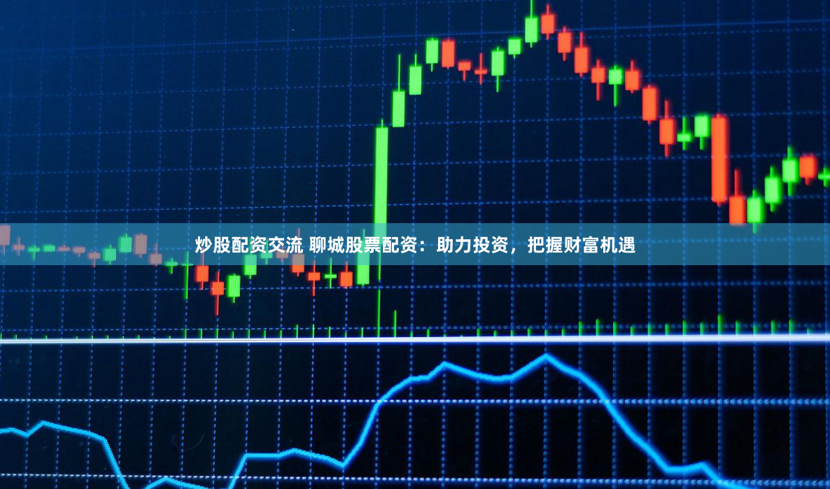 炒股配资交流 聊城股票配资：助力投资，把握财富机遇