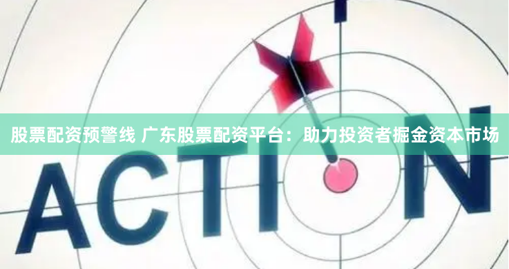 股票配资预警线 广东股票配资平台：助力投资者掘金资本市场