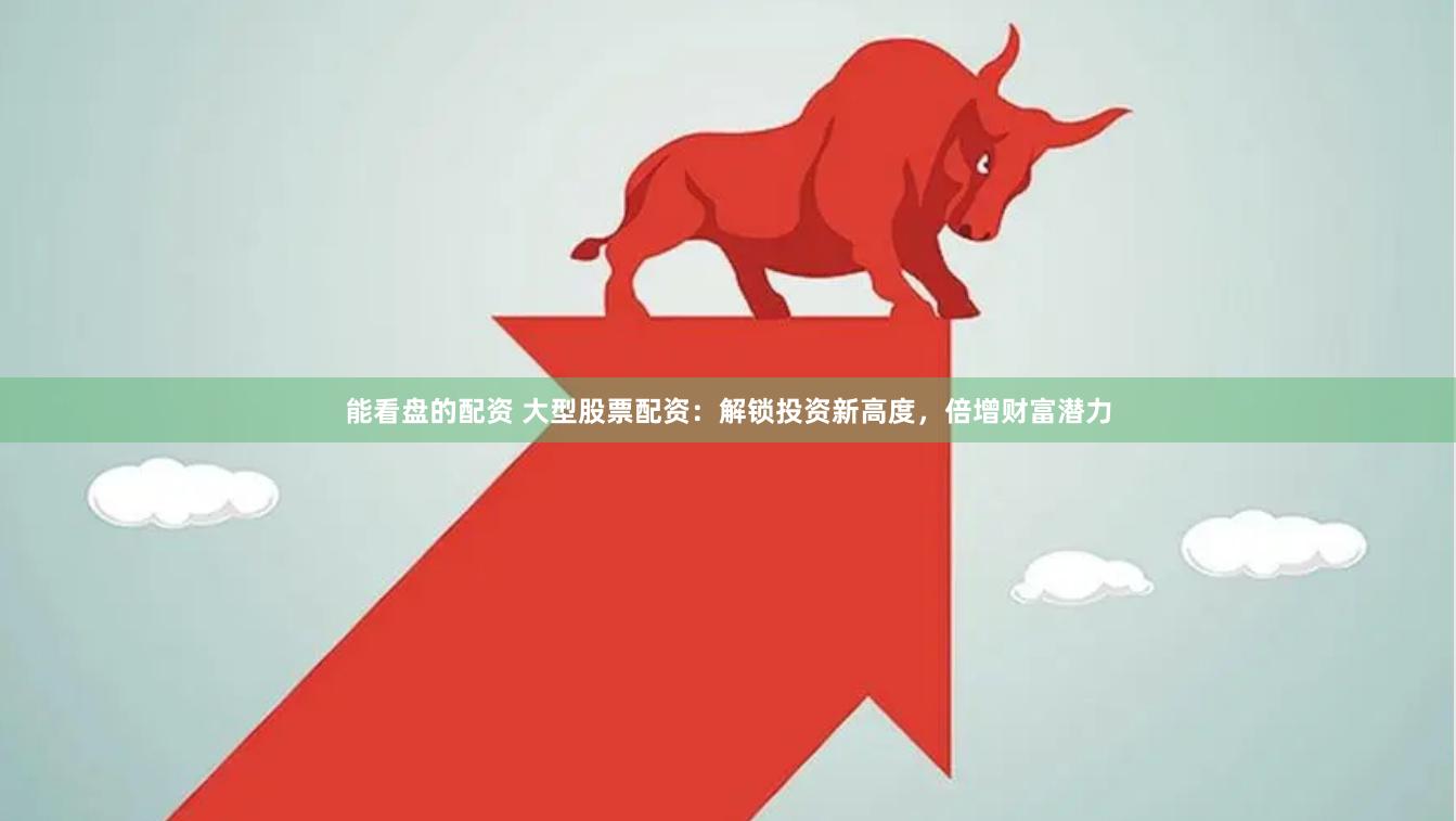 能看盘的配资 大型股票配资：解锁投资新高度，倍增财富潜力