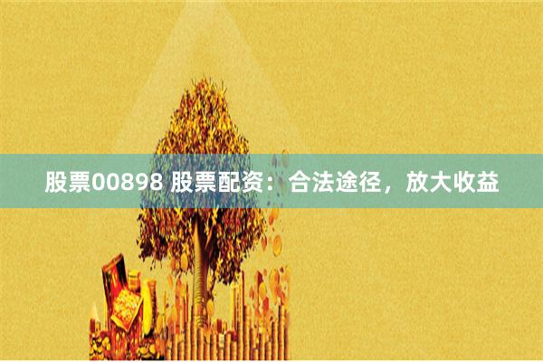 股票00898 股票配资：合法途径，放大收益
