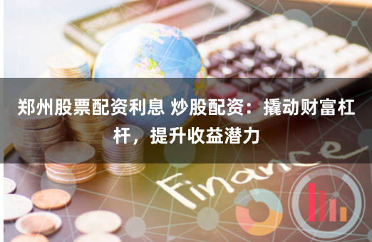 郑州股票配资利息 炒股配资：撬动财富杠杆，提升收益潜力