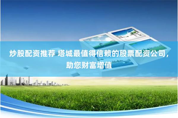 炒股配资推荐 塔城最值得信赖的股票配资公司，助您财富增值