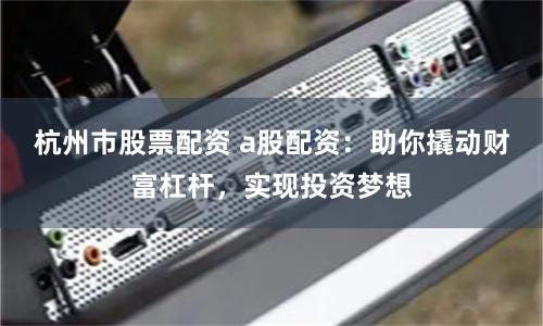 杭州市股票配资 a股配资：助你撬动财富杠杆，实现投资梦想