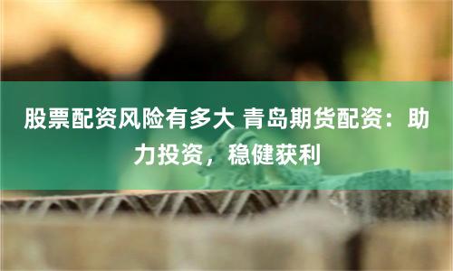 股票配资风险有多大 青岛期货配资：助力投资，稳健获利
