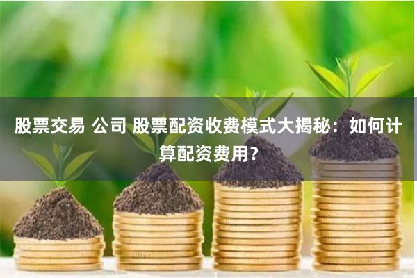 股票交易 公司 股票配资收费模式大揭秘:如何计算配资费用?