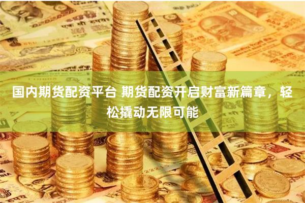 国内期货配资平台 期货配资开启财富新篇章,轻松撬动无限可能