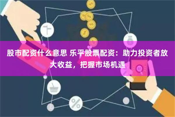 股市配资什么意思 乐平股票配资：助力投资者放大收益，把握市场机遇