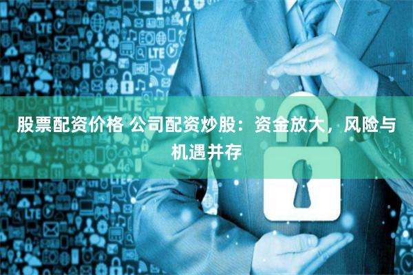 股票配资价格 公司配资炒股:资金放大,风险与机遇并存