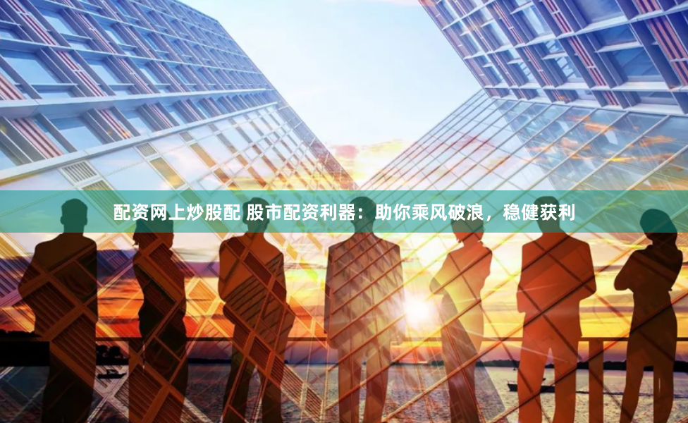 配资网上炒股配 股市配资利器:助你乘风破浪,稳健获利
