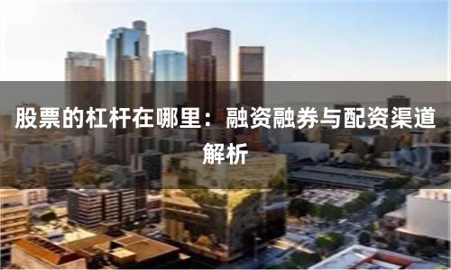 股票的杠杆在哪里：融资融券与配资渠道解析