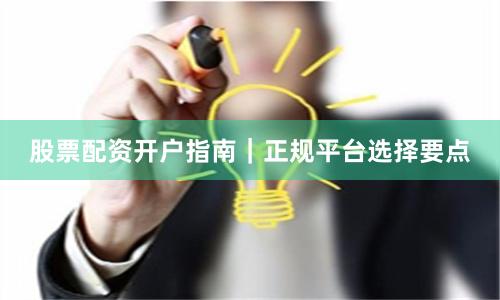 股票配资开户指南｜正规平台选择要点